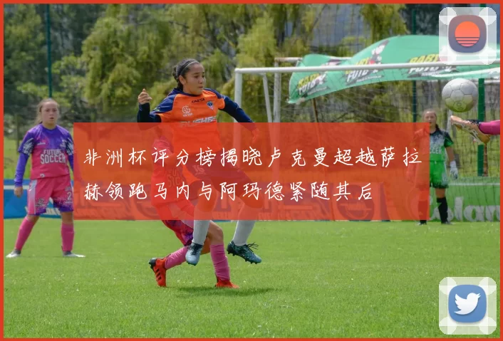 非洲杯评分榜揭晓卢克曼超越萨拉赫领跑马内与阿玛德紧随其后