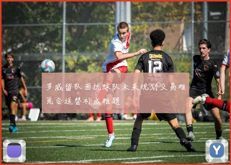罗威留队困扰球队未来规划交易难觅合适替补成难题