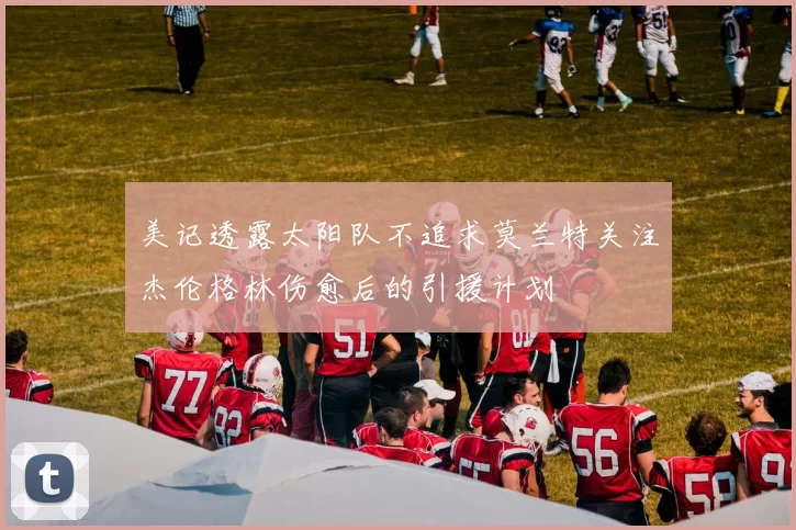 美记透露太阳队不追求莫兰特关注杰伦格林伤愈后的引援计划