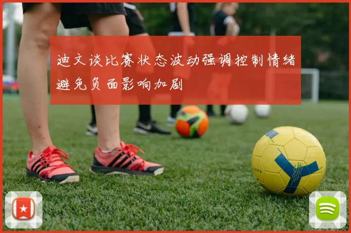 迪文谈比赛状态波动强调控制情绪避免负面影响加剧