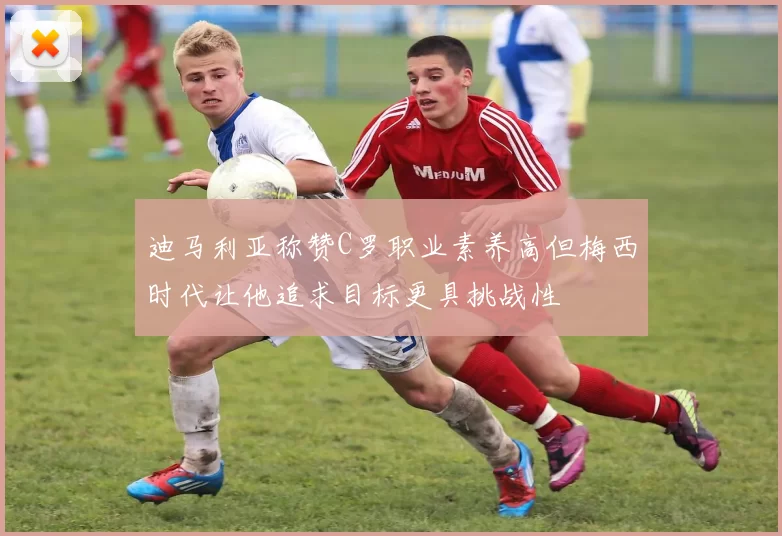迪马利亚称赞C罗职业素养高但梅西时代让他追求目标更具挑战性