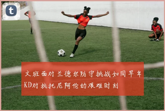 文班面对兰德尔防守挑战如同早年KD对抗托尼阿伦的艰难时刻